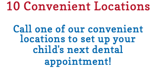 10 Convenient Locations Call one of our convenient locations to set up your child's next dental appointment! 