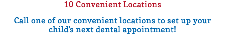 10 Convenient Locations Call one of our convenient locations to set up your child's next dental appointment! 